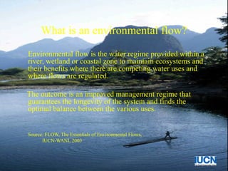What is an environmental flow?
Environmental flow is the water regime provided within a
river, wetland or coastal zone to maintain ecosystems and
their benefits where there are competing water uses and
where flows are regulated.
The outcome is an improved management regime that
guarantees the longevity of the system and finds the
optimal balance between the various uses.
Source: FLOW, The Essentials of Environmental Flows,
IUCN-WANI, 2003
 