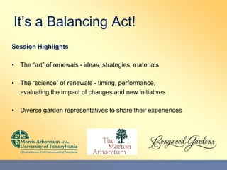 It’s a Balancing Act! Session Highlights The “art” of renewals - ideas, strategies, materials The “science” of renewals - timing, performance,  	evaluating the impact of changes and new initiatives Diverse garden representatives to share their experiences 