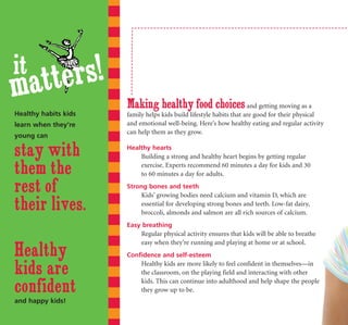 it
matters!
                      Making healthy food choices and getting moving as a
Healthy habits kids   family helps kids build lifestyle habits that are good for their physical
learn when they're    and emotional well-being. Here’s how healthy eating and regular activity
                      can help them as they grow.
young can

stay with             Healthy hearts
                          Building a strong and healthy heart begins by getting regular

them the                  exercise. Experts recommend 60 minutes a day for kids and 30
                          to 60 minutes a day for adults.

rest of               Strong bones and teeth
                           Kids’ growing bodies need calcium and vitamin D, which are
their lives.               essential for developing strong bones and teeth. Low-fat dairy,
                           broccoli, almonds and salmon are all rich sources of calcium.
                      Easy breathing
                          Regular physical activity ensures that kids will be able to breathe
                          easy when they’re running and playing at home or at school.
Healthy               Confidence and self-esteem

kids are                  Healthy kids are more likely to feel confident in themselves—in
                          the classroom, on the playing field and interacting with other

confident
                          kids. This can continue into adulthood and help shape the people
                          they grow up to be.
and happy kids!
 