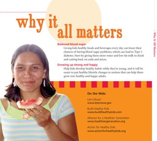 why it
      all matters




                                                                                 • Why It All Matters
      Balanced blood sugar
          Giving kids healthy foods and beverages every day can lower their
          chances of having blood sugar problems, which can lead to Type 2
          diabetes. Start by giving them more water and low-fat milk to drink
          and cutting back on soda and juices.
      Growing up strong and happy
          Help kids develop healthy habits while they’re young, and it will be
          easier to put healthy lifestyle changes in motion that can help them
          grow into healthy and happy adults.




                               On the Web:
                               Let’s Move!
                               www.letsmove.gov

                               Build Healthy Kids
                               www.buildhealthykids.com

                               Alliance for a Healthier Generation
                               www.healthiergeneration.org

                               Action for Healthy Kids
                               www.actionforhealthykids.org
 