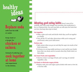 healthy
         ideas
                            Adopting good eating habits doesn’t mean all or
                            nothing. Start with small changes and remember that moderation is
 Replace soda               key to a balanced diet. You and your kids can still enjoy the foods that
                            you love, but keep these tips in mind:
 with low-fat milk
 or water.                  Eat together
                                Make a plan each week and decide which days you’ll eat together
                                 as a family.
 Swap steak or                  Turn off the TV and other distractions while you’re eating and
 a burger for                    you’ll notice when you’re full sooner.

 chicken or                 Portion size
                                Split entrees when you go out and skip the super size meals at fast

 salmon.                         food restaurants.
                                At home, try serving smaller portions to start and let your family
                                 know they can always ask for seconds when they finish what’s on
 Instead of ordering out,        their plates.

 cook together              Eat more fruits and vegetables
                                Aim for at least 2 servings of fruits and 3 servings of colorful

 at home                         vegetables a day.
                            Cut back or eliminate sugary drinks
 and experiment
                                Replace soda, juice and sugary sports drinks with water or low-fat
 in the kitchen.                 or fat-free milk.
 