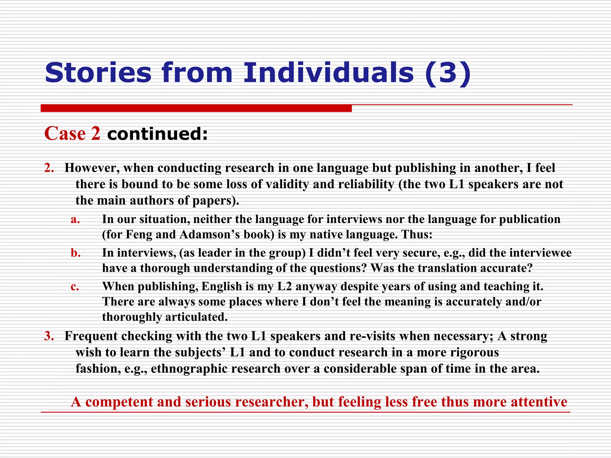 Stories from Individuals (3)

Case 2 continued:
2. However, when conducting research in one language but publishing in another, I feel
    there is bound to be some loss of validity and reliability (the two L1 speakers are not
    the main authors of papers).
    a.    In our situation, neither the language for interviews nor the language for publication
          (for Feng and Adamson’s book) is my native language. Thus:
    b.    In interviews, (as leader in the group) I didn’t feel very secure, e.g., did the interviewee
          have a thorough understanding of the questions? Was the translation accurate?
    c.    When publishing, English is my L2 anyway despite years of using and teaching it.
          There are always some places where I don’t feel the meaning is accurately and/or
          thoroughly articulated.
3. Frequent checking with the two L1 speakers and re-visits when necessary; A strong
    wish to learn the subjects’ L1 and to conduct research in a more rigorous
    fashion, e.g., ethnographic research over a considerable span of time in the area.

    A competent and serious researcher, but feeling less free thus more attentive
 
