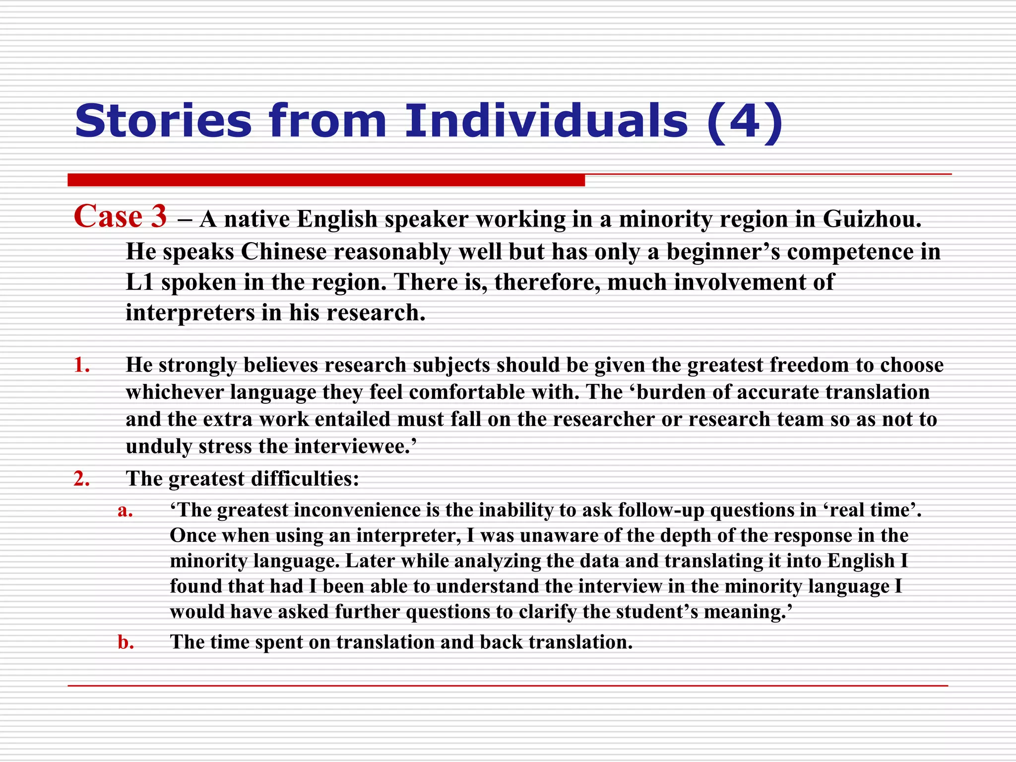 Stories from Individuals (4)
Case 3 – A native English speaker working in a minority region in Guizhou.
      He speaks Chinese reasonably well but has only a beginner’s competence in
      L1 spoken in the region. There is, therefore, much involvement of
      interpreters in his research.

1.    He strongly believes research subjects should be given the greatest freedom to choose
      whichever language they feel comfortable with. The ‘burden of accurate translation
      and the extra work entailed must fall on the researcher or research team so as not to
      unduly stress the interviewee.’
2.    The greatest difficulties:
     a.   ‘The greatest inconvenience is the inability to ask follow-up questions in ‘real time’.
          Once when using an interpreter, I was unaware of the depth of the response in the
          minority language. Later while analyzing the data and translating it into English I
          found that had I been able to understand the interview in the minority language I
          would have asked further questions to clarify the student’s meaning.’
     b.   The time spent on translation and back translation.
 