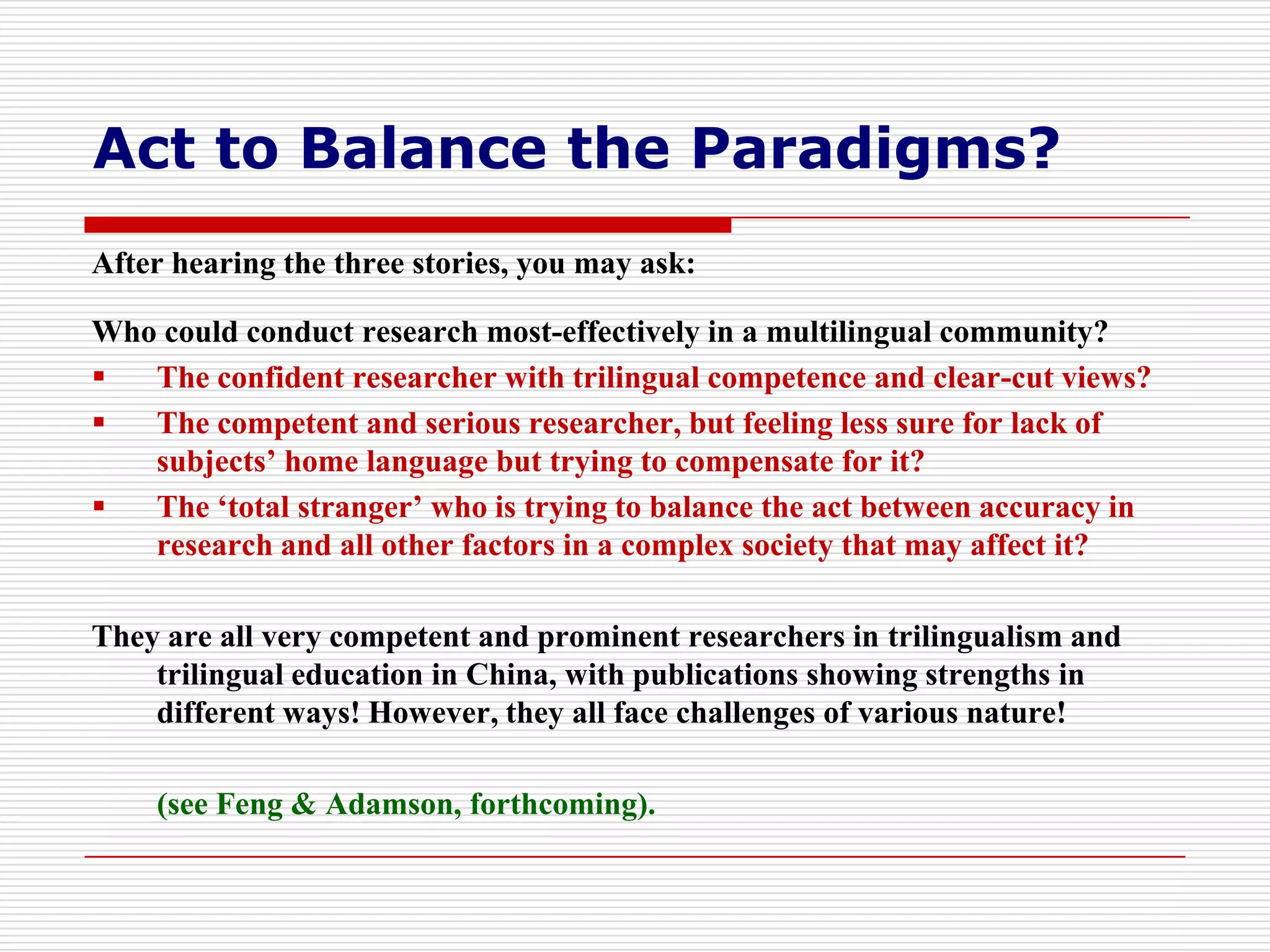 Act to Balance the Paradigms?
After hearing the three stories, you may ask:

Who could conduct research most-effectively in a multilingual community?
  The confident researcher with trilingual competence and clear-cut views?
  The competent and serious researcher, but feeling less sure for lack of
   subjects’ home language but trying to compensate for it?
  The ‘total stranger’ who is trying to balance the act between accuracy in
   research and all other factors in a complex society that may affect it?

They are all very competent and prominent researchers in trilingualism and
    trilingual education in China, with publications showing strengths in
    different ways! However, they all face challenges of various nature!

    (see Feng & Adamson, forthcoming).
 
