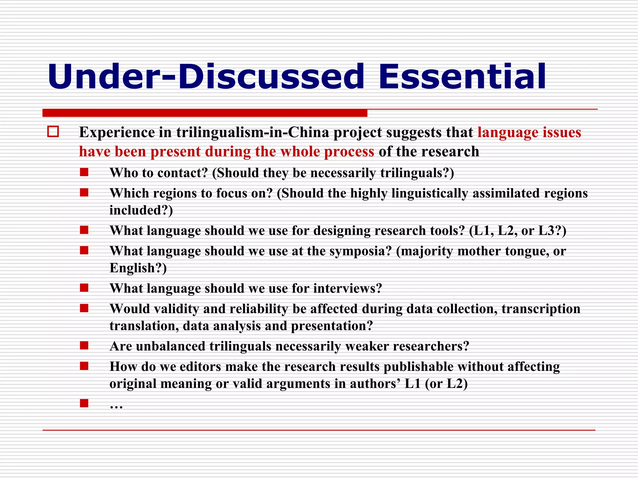 Under-Discussed Essential
   Experience in trilingualism-in-China project suggests that language issues
    have been present during the whole process of the research
       Who to contact? (Should they be necessarily trilinguals?)
       Which regions to focus on? (Should the highly linguistically assimilated regions
        included?)
       What language should we use for designing research tools? (L1, L2, or L3?)
       What language should we use at the symposia? (majority mother tongue, or
        English?)
       What language should we use for interviews?
       Would validity and reliability be affected during data collection, transcription
        translation, data analysis and presentation?
       Are unbalanced trilinguals necessarily weaker researchers?
       How do we editors make the research results publishable without affecting
        original meaning or valid arguments in authors’ L1 (or L2)
       …
 