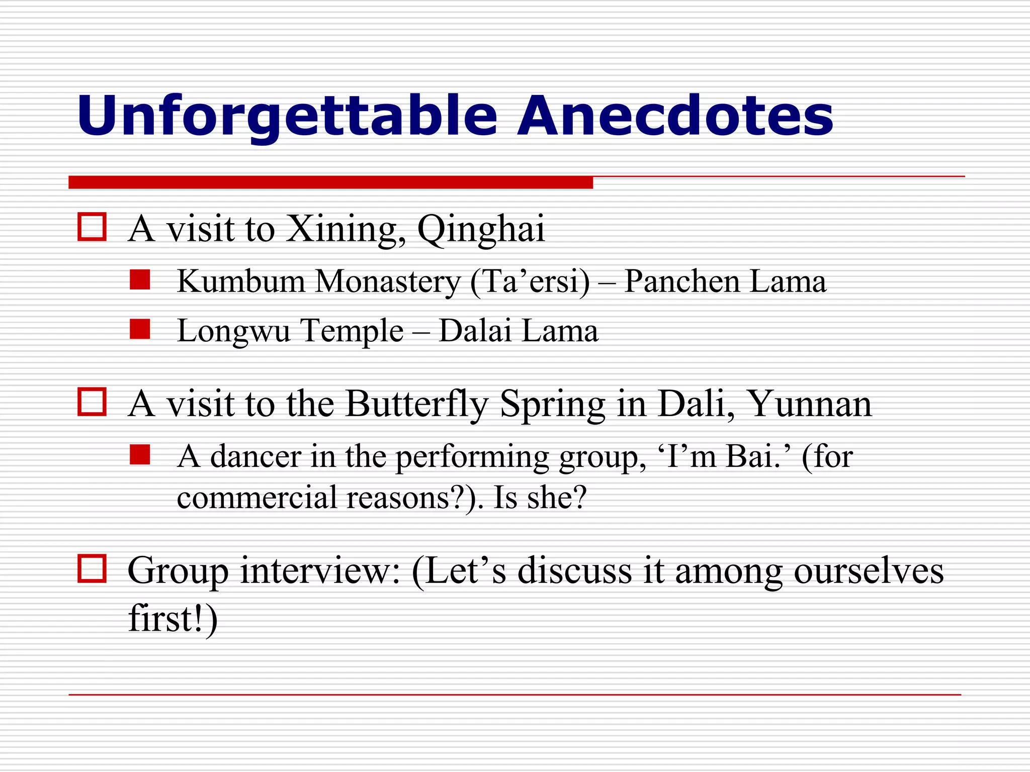 Unforgettable Anecdotes
 A visit to Xining, Qinghai
    Kumbum Monastery (Ta’ersi) – Panchen Lama
    Longwu Temple – Dalai Lama

 A visit to the Butterfly Spring in Dali, Yunnan
    A dancer in the performing group, ‘I’m Bai.’ (for
     commercial reasons?). Is she?

 Group interview: (Let’s discuss it among ourselves
  first!)
 