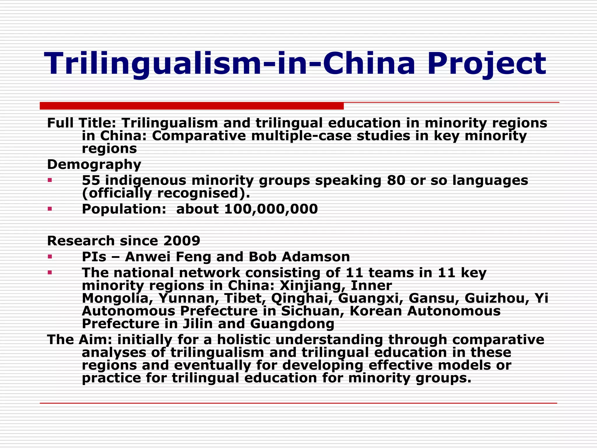 Trilingualism-in-China Project
Full Title: Trilingualism and trilingual education in minority regions
     in China: Comparative multiple-case studies in key minority
     regions
Demography
    55 indigenous minority groups speaking 80 or so languages
     (officially recognised).
    Population: about 100,000,000

Research since 2009
   PIs – Anwei Feng and Bob Adamson
   The national network consisting of 11 teams in 11 key
    minority regions in China: Xinjiang, Inner
    Mongolia, Yunnan, Tibet, Qinghai, Guangxi, Gansu, Guizhou, Yi
    Autonomous Prefecture in Sichuan, Korean Autonomous
    Prefecture in Jilin and Guangdong
The Aim: initially for a holistic understanding through comparative
    analyses of trilingualism and trilingual education in these
    regions and eventually for developing effective models or
    practice for trilingual education for minority groups.
 