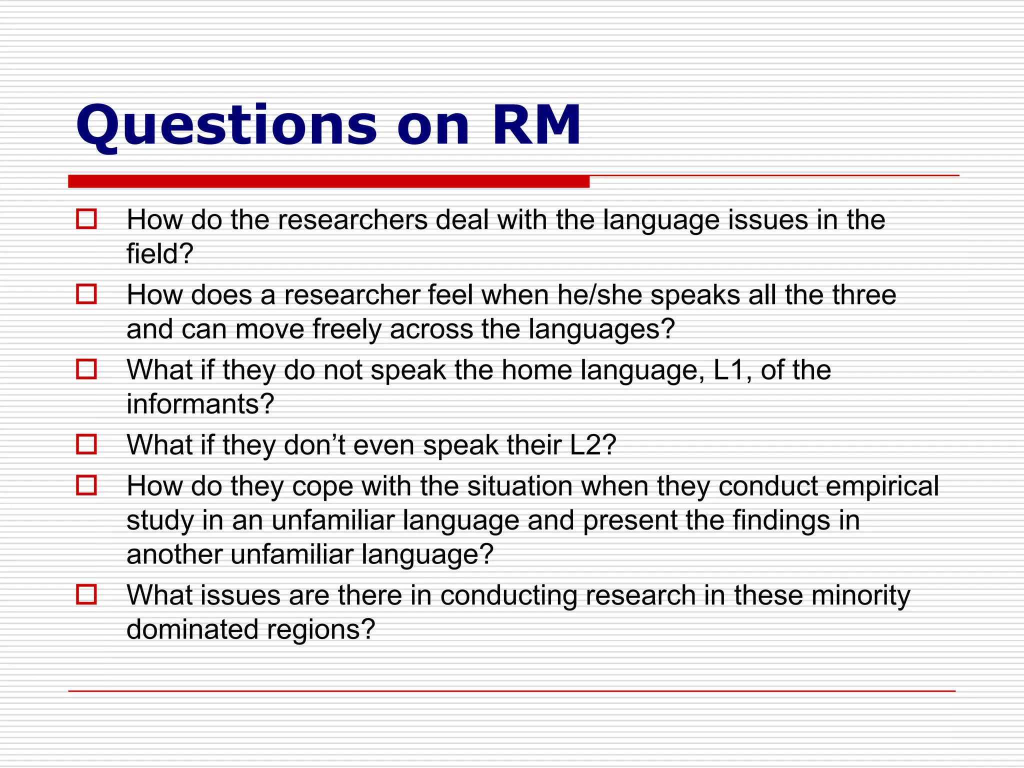 Questions on RM
 How do the researchers deal with the language issues in the
  field?
 How does a researcher feel when he/she speaks all the three
  and can move freely across the languages?
 What if they do not speak the home language, L1, of the
  informants?
 What if they don’t even speak their L2?
 How do they cope with the situation when they conduct empirical
  study in an unfamiliar language and present the findings in
  another unfamiliar language?
 What issues are there in conducting research in these minority
  dominated regions?
 