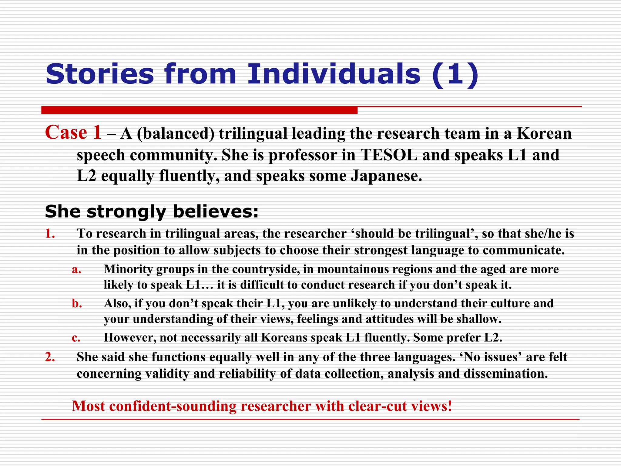 Stories from Individuals (1)
Case 1 – A (balanced) trilingual leading the research team in a Korean
      speech community. She is professor in TESOL and speaks L1 and
      L2 equally fluently, and speaks some Japanese.

She strongly believes:
1.    To research in trilingual areas, the researcher ‘should be trilingual’, so that she/he is
      in the position to allow subjects to choose their strongest language to communicate.
     a.   Minority groups in the countryside, in mountainous regions and the aged are more
          likely to speak L1… it is difficult to conduct research if you don’t speak it.
     b.   Also, if you don’t speak their L1, you are unlikely to understand their culture and
          your understanding of their views, feelings and attitudes will be shallow.
     c.   However, not necessarily all Koreans speak L1 fluently. Some prefer L2.
2.    She said she functions equally well in any of the three languages. ‘No issues’ are felt
      concerning validity and reliability of data collection, analysis and dissemination.

     Most confident-sounding researcher with clear-cut views!
 