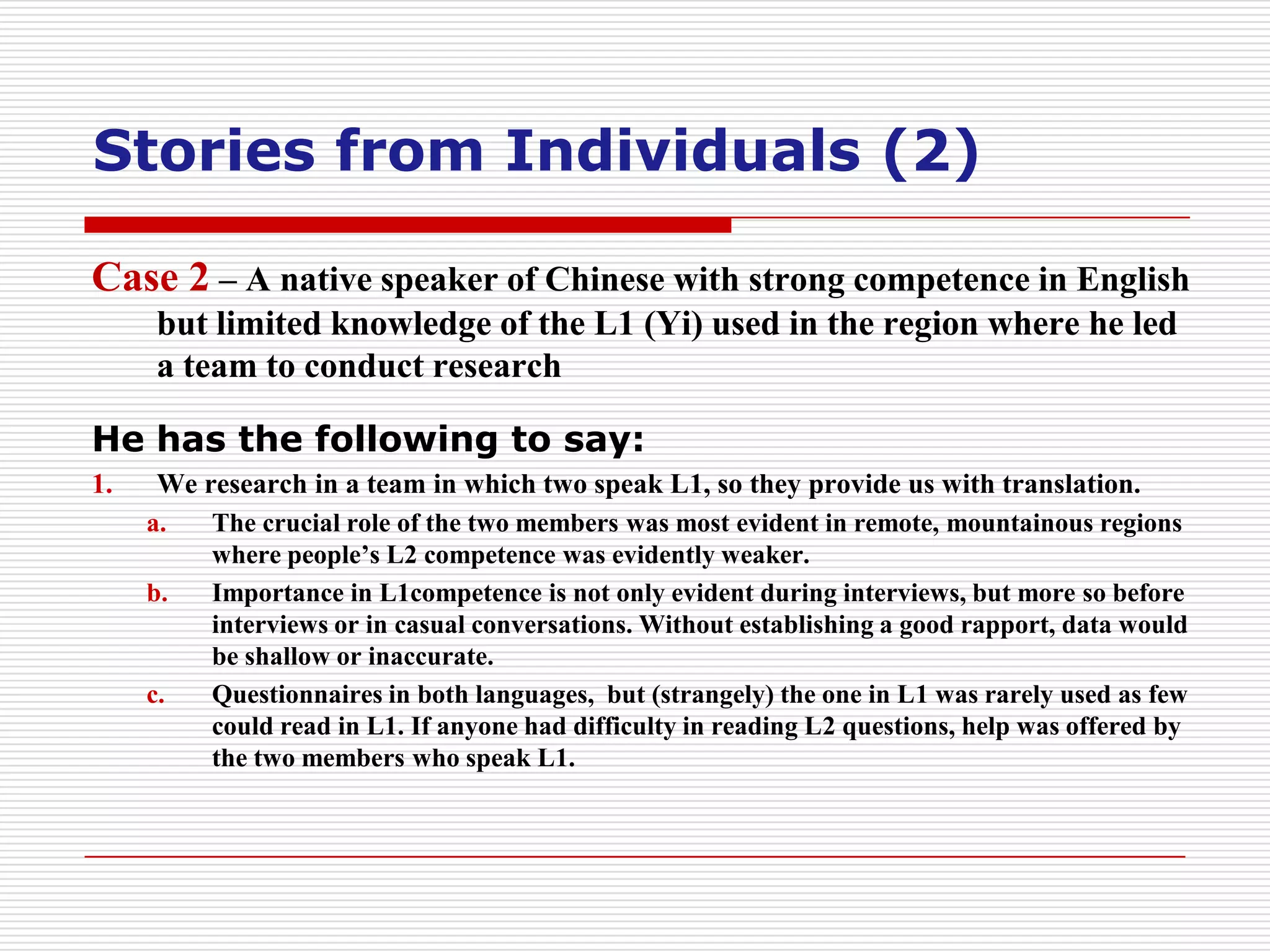 Stories from Individuals (2)

Case 2 – A native speaker of Chinese with strong competence in English
      but limited knowledge of the L1 (Yi) used in the region where he led
      a team to conduct research

He has the following to say:
1.    We research in a team in which two speak L1, so they provide us with translation.
     a.   The crucial role of the two members was most evident in remote, mountainous regions
          where people’s L2 competence was evidently weaker.
     b.   Importance in L1competence is not only evident during interviews, but more so before
          interviews or in casual conversations. Without establishing a good rapport, data would
          be shallow or inaccurate.
     c.   Questionnaires in both languages, but (strangely) the one in L1 was rarely used as few
          could read in L1. If anyone had difficulty in reading L2 questions, help was offered by
          the two members who speak L1.
 