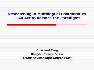 Researching in Multilingual Communities
  — An Act to Balance the Paradigms




                Dr Anwei Feng
            Bangor University, UK
       Email: Anwei.Feng@bangor.ac.uk
 
