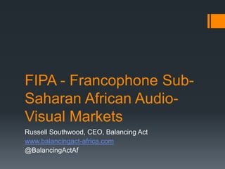 FIPA - Francophone Sub-
Saharan African Audio-
Visual Markets
Russell Southwood, CEO, Balancing Act
www.balancingact-africa.com
@BalancingActAf
 
