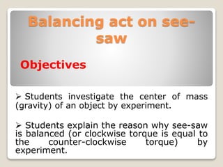 Balancing act on see-
saw
Objectives
 Students investigate the center of mass
(gravity) of an object by experiment.
 Students explain the reason why see-saw
is balanced (or clockwise torque is equal to
the counter-clockwise torque) by
experiment.
 