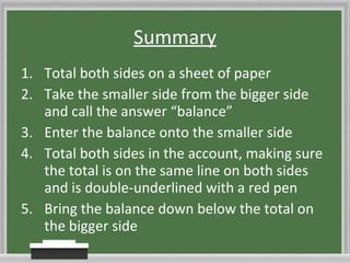 Summary Total both sides on a sheet of paper Take the smaller side from the bigger side and call the answer “balance” Enter the balance onto the smaller side Total both sides in the account, making sure the total is on the same line on both sides and is double-underlined with a red pen Bring the balance down below the total on the bigger side 