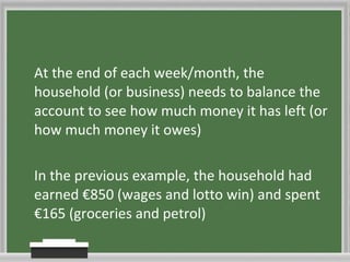 At the end of each week/month, the household (or business) needs to balance the account to see how much money it has left (or how much money it owes) In the previous example, the household had earned €850 (wages and lotto win) and spent €165 (groceries and petrol) 