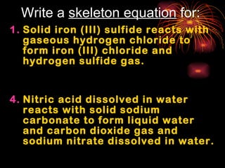 Write a  skeleton equation  for: Solid iron (III) sulfide reacts with gaseous hydrogen chloride to form iron (III) chloride and  hydrogen sulfide gas. Nitric acid dissolved in water reacts with solid sodium carbonate to form liquid water and carbon dioxide gas and sodium nitrate dissolved in water.  