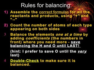 Rules for balancing: Assemble the  correct formulas  for all the reactants and products, using “+” and “ ->” Count the number of atoms of each type appearing on both sides Balance the elements  one at a time  by adding  coefficients  (the numbers in front) where you need more -  save balancing the H and O until LAST!  (hint: I prefer to save O until the  very  last) Double-Check  to make sure it is balanced. 