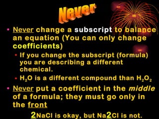 Never  change a  subscript  to balance an equation (You can only change  coefficients ) If you change the subscript (formula) you are describing a different chemical. H 2 O is a different compound than H 2 O 2 Never  put a coefficient in the  middle  of a formula; they must go only in the  front   2 NaCl is okay, but Na 2 Cl is not. Never 