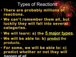 Types of Reactions There are probably millions of reactions. We can’t remember them all, but luckily they will fall into several categories. We will learn: a) the  5 major types . We will be able to: b)  predict  the products . For some, we will be able to: c) predict whether or not they will  happen at all . How?  We recognize them by their  reactants 