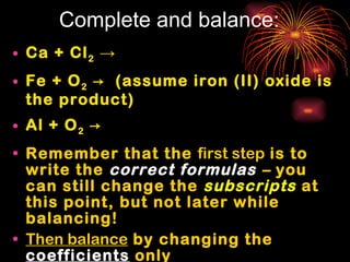 Complete and balance: Ca + Cl 2   -> Fe + O 2  ->  (assume iron (II) oxide is the product) Al + O 2  -> Remember that the  first step  is to write the  correct formulas  –  you can still change the  subscripts  at this point, but not later while balancing! Then balance  by changing the  coefficients  only 