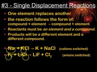 #3 - Single Displacement Reactions One element replaces another the reaction follows the form of:  compound + element  -> compound + element Reactants must be  an element and a compound. Products will be a different element and a different compound. Na  + KCl -> K + NaCl  (cations switched) F 2  + LiCl -> LiF + Cl 2   (anions switched)  