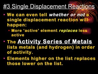 #3 Single Displacement Reactions We can even tell  whether or not  a single displacement reaction will happen: More ‘active’ element  replaces  less active  The  Activity Series of Metals  lists metals (and hydrogen) in order of activity. Elements higher on the list replaces those lower on the list. 