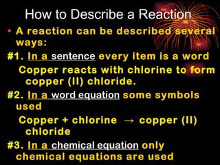How to Describe a Reaction A reaction can be described several ways: #1.   In a  sentence  every item is a word   Copper reacts with chlorine to form copper (II) chloride. #2.   In a  word equation  some symbols used Copper + chlorine  ->  copper (II) chloride #3.   In a  chemical equation  only chemical equations are used Cu + Cl 2   ->  CuCl 2 