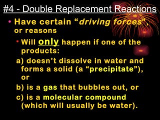 #4 - Double Replacement Reactions Have certain “ driving forces ” , or reasons Will  only  happen if one of the products: a) doesn’t dissolve in water and forms a solid (a “ precipitate ”), or  b) is a  gas  that bubbles out, or c) is a  molecular compound  (which will usually be water). 