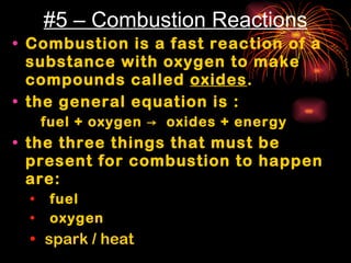 #5 – Combustion Reactions Combustion is a fast reaction of a substance with oxygen to make compounds called  oxides . the general equation is :  fuel + oxygen  ->  oxides + energy the three things that must be present for combustion to happen are: fuel oxygen spark / heat 