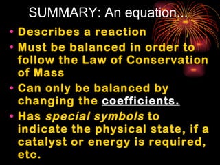 SUMMARY: An equation... Describes a reaction Must be balanced in order to follow the Law of Conservation of Mass Can only be balanced by changing the  coefficients. Has  special symbols  to indicate the physical state, if a catalyst or energy is required, etc.  