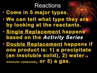 Reactions Come in 5 major types. We can tell what type they are by looking at the reactants. Single Replacement  happens based on the  Activity Series Double Replacement  happens if one product is: 1) a precipitate (an insoluble solid), 2) water  (a molecular compound) , or 3) a gas. 