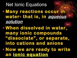 Net Ionic Equations Many reactions occur in water- that is, in  aqueous solution When dissolved in water, many ionic compounds “dissociate”, or separate, into cations and anions Now we are ready to write an  ionic equation 