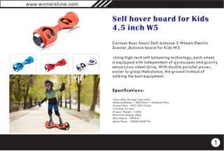 Self hover board for Kids
4.5 inch W5
Cartoon Bear Smart Self-balance 2 Wheels Electric
Scooter ,Balance board for Kids W5
.Using high-tech self balancing technology, each wheel
is equipped with independent of gyroscopes and gravity
sensors,two wheel drive, With double parallel power,
easier to grasp thebalance, the ground instead of
walking the best equipment.
Specications:
.Color: Blue/Orange/red/white
.Material:Rubber + ABS Plastic + Aluminum Alloy
.Product Size：495*170*145mm
.Tire Size: 4.5 inch
.Product Weight：4.5KG
.Maximum loading :60kg
.Max Speed：10KMH
.Motor Power：500W(250W*2)
www.winnershine.com
1
 