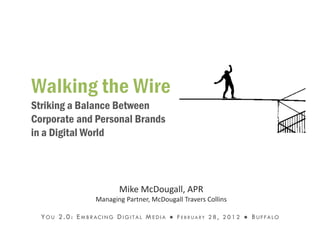 Striking a Balance Between
Corporate and Personal Brands
in a Digital World



                                   Mike McDougall, APR
                         Managing Partner, McDougall Travers Collins

  Y O U 2 . 0 : E M B R AC I N G D I G I T A L M E D I A ● F E B R U A R Y 2 8 , 2 0 1 2 ● B U F F A L O
 