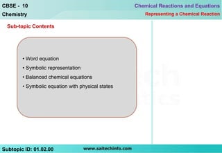 CBSE - 10                                          Chemical Reactions and Equations
Chemistry                                             Representing a Chemical Reaction

  Sub-topic Contents




        • Word equation
        • Symbolic representation
        • Balanced chemical equations
        • Symbolic equation with physical states




Subtopic ID: 01.02.00
 