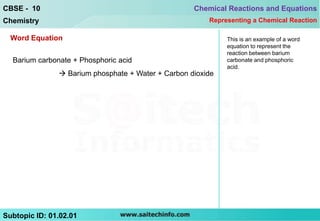 CBSE - 10                                           Chemical Reactions and Equations
Chemistry                                               Representing a Chemical Reaction

  Word Equation                                              This is an example of a word
                                                             equation to represent the
                                                             reaction between barium
  Barium carbonate + Phosphoric acid                         carbonate and phosphoric
                                                             acid.
                Barium phosphate + Water + Carbon dioxide




Subtopic ID: 01.02.01
 