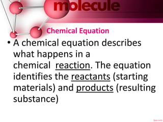 Chemical Equation
• A chemical equation describes
what happens in a
chemical reaction. The equation
identifies the reactants (starting
materials) and products (resulting
substance)
 
