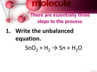 There are essentially three
steps to the process:
1. Write the unbalanced
equation.
SnO2 + H2 → Sn + H2O
 