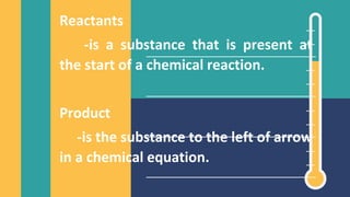 Reactants
-is a substance that is present at
the start of a chemical reaction.
Product
-is the substance to the left of arrow
in a chemical equation.
 