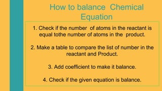 How to balance Chemical
Equation
1. Check if the number of atoms in the reactant is
equal tothe number of atoms in the product.
2. Make a table to compare the list of number in the
reactant and Product.
3. Add coefficient to make it balance.
4. Check if the given equation is balance.
 