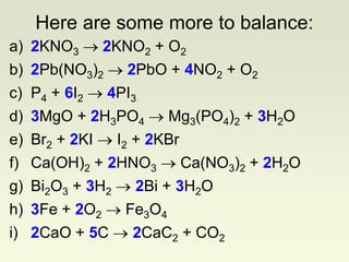 a) 2KNO3  2KNO2 + O2
b) 2Pb(NO3)2  2PbO + 4NO2 + O2
c) P4 + 6I2  4PI3
d) 3MgO + 2H3PO4  Mg3(PO4)2 + 3H2O
e) Br2 + 2KI  I2 + 2KBr
f) Ca(OH)2 + 2HNO3  Ca(NO3)2 + 2H2O
g) Bi2O3 + 3H2  2Bi + 3H2O
h) 3Fe + 2O2  Fe3O4
i) 2CaO + 5C  2CaC2 + CO2
Here are some more to balance:
 