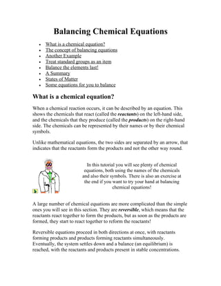 Balancing Chemical Equations
   •   What is a chemical equation?
   •   The concept of balancing equations
   •   Another Example
   •   Treat standard groups as an item
   •   Balance the elements last!
   •   A Summary
   •   States of Matter
   •   Some equations for you to balance

What is a chemical equation?
When a chemical reaction occurs, it can be described by an equation. This
shows the chemicals that react (called the reactants) on the left-hand side,
and the chemicals that they produce (called the products) on the right-hand
side. The chemicals can be represented by their names or by their chemical
symbols.

Unlike mathematical equations, the two sides are separated by an arrow, that
indicates that the reactants form the products and not the other way round.


                            In this tutorial you will see plenty of chemical
                          equations, both using the names of the chemicals
                         and also their symbols. There is also an exercise at
                          the end if you want to try your hand at balancing
                                           chemical equations!


A large number of chemical equations are more complicated than the simple
ones you will see in this section. They are reversible, which means that the
reactants react together to form the products, but as soon as the products are
formed, they start to react together to reform the reactants!

Reversible equations proceed in both directions at once, with reactants
forming products and products forming reactants simultaneously.
Eventually, the system settles down and a balance (an equilibrium) is
reached, with the reactants and products present in stable concentrations.
 