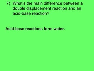 7) What’s the main difference between a double displacement reaction and an acid-base reaction? Acid-base reactions form water.   