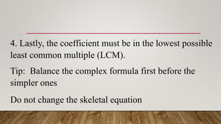 4. Lastly, the coefficient must be in the lowest possible
least common multiple (LCM).
Tip: Balance the complex formula first before the
simpler ones
Do not change the skeletal equation
 
