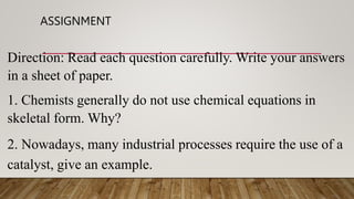 ASSIGNMENT
Direction: Read each question carefully. Write your answers
in a sheet of paper.
1. Chemists generally do not use chemical equations in
skeletal form. Why?
2. Nowadays, many industrial processes require the use of a
catalyst, give an example.
 