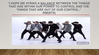 “I HOPE WE STRIKE A BALANCE BETWEEN THE THINGS
THAT ARE WITHIN OUR POWER TO CONTROL AND THE
THINGS THAT ARE OUT OF OUR CONTROL.”
-RM(BTS)
 