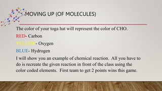 MOVING UP (OF MOLECULES)
The color of your toga hat will represent the color of CHO.
RED- Carbon
YELLOW- Oxygen
BLUE- Hydrogen
I will show you an example of chemical reaction. All you have to
do is recreate the given reaction in front of the class using the
color coded elements. First team to get 2 points wins this game.
 