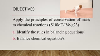 OBJECTIVES
Apply the principles of conservation of mass
to chemical reactions (S10MT-IVe-g23)
a. Identify the rules in balancing equations
b. Balance chemical equation/s
 