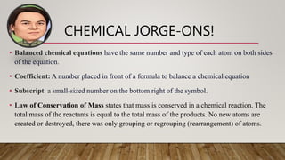 CHEMICAL JORGE-ONS!
• Balanced chemical equations have the same number and type of each atom on both sides
of the equation.
• Coefficient: A number placed in front of a formula to balance a chemical equation
• Subscript a small-sized number on the bottom right of the symbol.
• Law of Conservation of Mass states that mass is conserved in a chemical reaction. The
total mass of the reactants is equal to the total mass of the products. No new atoms are
created or destroyed, there was only grouping or regrouping (rearrangement) of atoms.
 