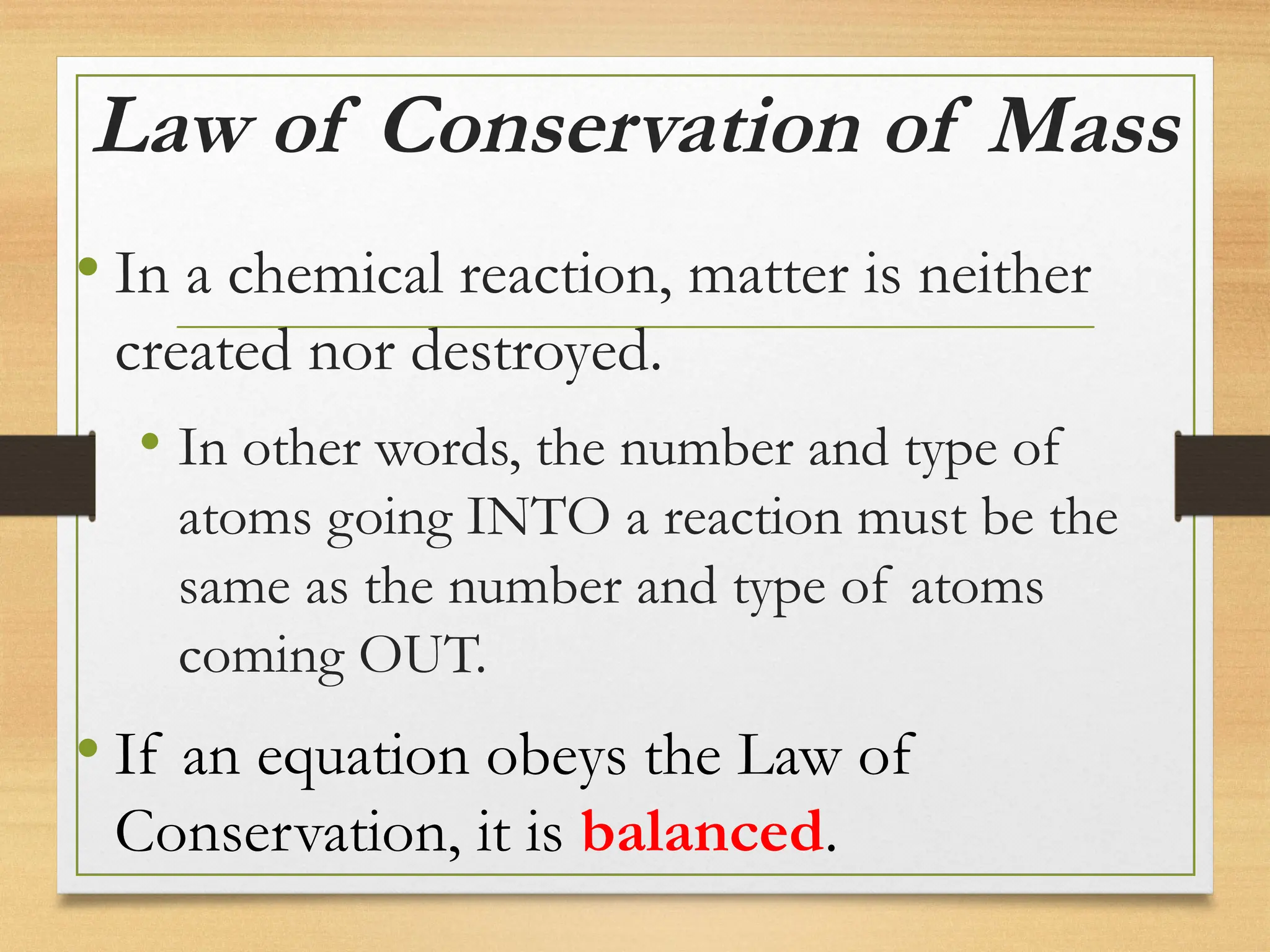Law of Conservation of Mass
• In a chemical reaction, matter is neither
created nor destroyed.
• In other words, the number and type of
atoms going INTO a reaction must be the
same as the number and type of atoms
coming OUT.
• If an equation obeys the Law of
Conservation, it is balanced.
 